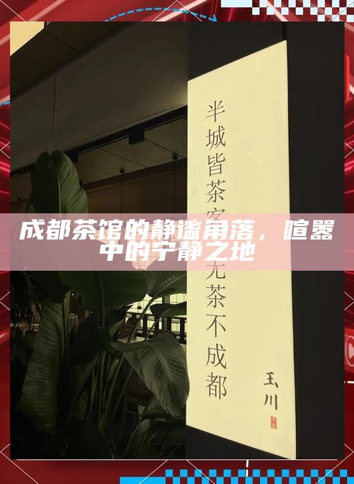 成都茶馆的静谧角落，喧嚣中的宁静之地