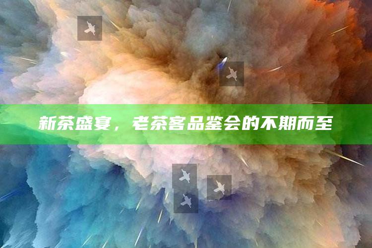 新茶盛宴，老茶客品鉴会的不期而至