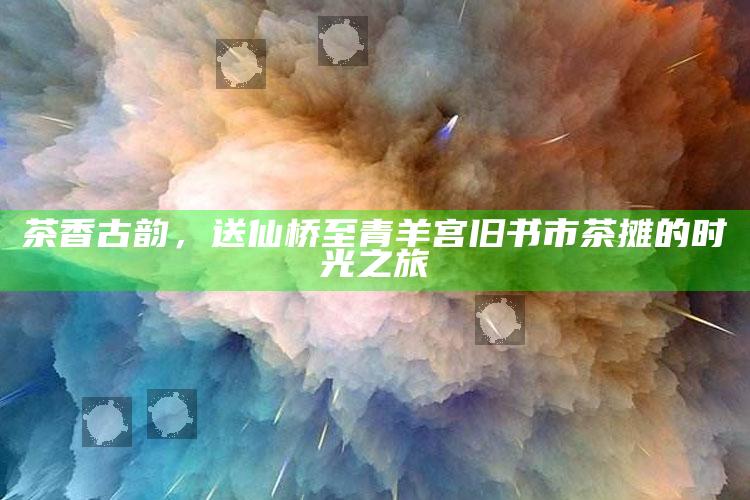 茶香古韵，送仙桥至青羊宫旧书市茶摊的时光之旅